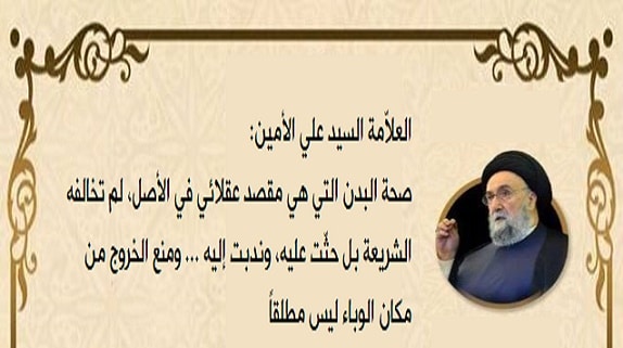 العلاّمة السيد علي الأمين: صحة البدن التي هي مقصد عُقَلائِي في الأصل، لم تخالفه الشريعة بل حثّت عليه، وندبت إليه ... ومنع الخروج من مكان الوباء ليس مطلقاً